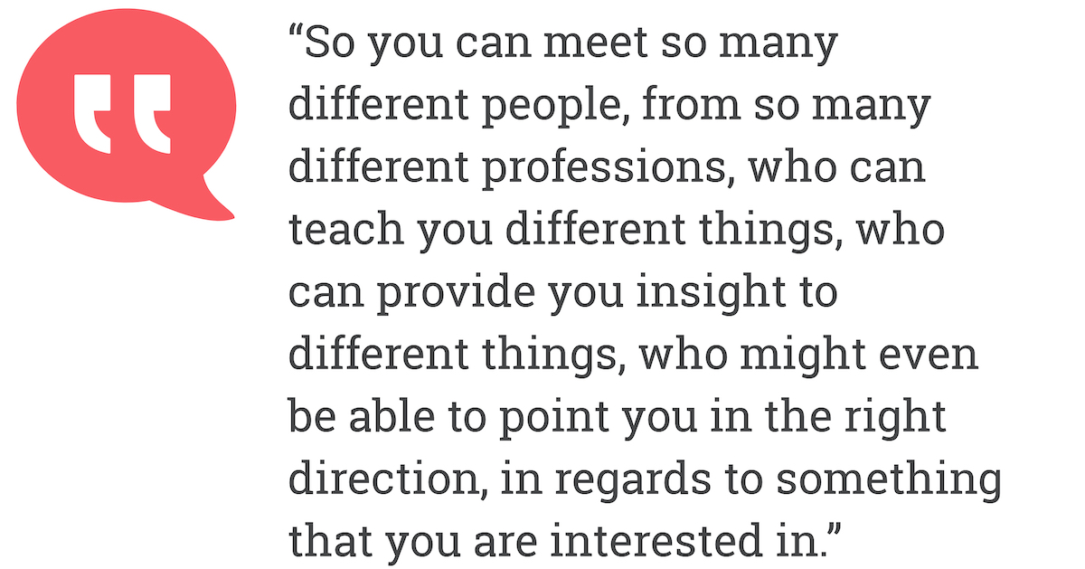 So you can meet so many deifferent professions, who can teach you different things, who can provide you insight to different things, who might even be able to point you in the right direction, in regards to something that you are interested in.