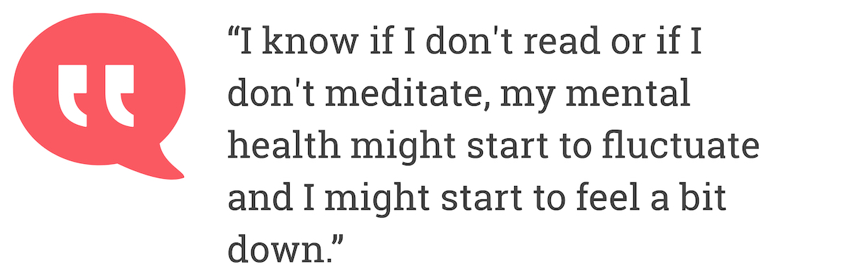 I know if I don't read or if I don't meditate, my mental health might start to fluctuate and I might start to feel a bit down.