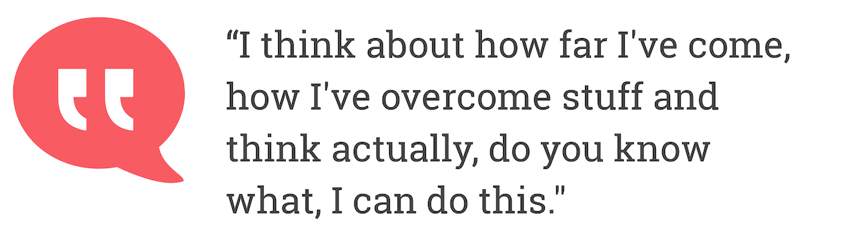 I think about how far I've come. how I've overcome stuff and think actually, do you know what, I can do this.