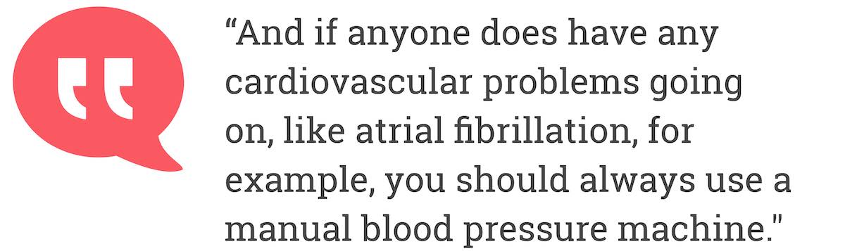 And if anyone does have any cardiovascular problems going on, like atrial fibrillation, for example, you should always use a manual blood pressure machine.