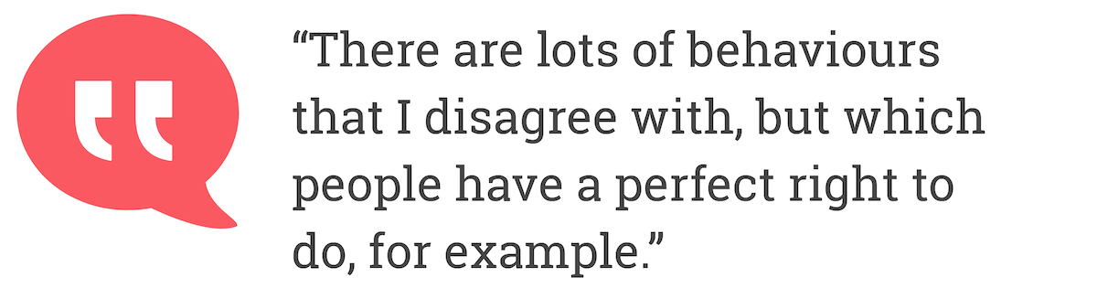 There are lots of behaviours that I disagree with, but which people have a perfect right to do, for example.
