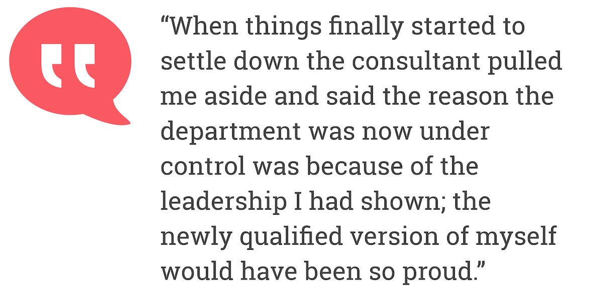 When things finally started to settle down the consultant pulled me aside and said the reason the department was now under control was because of the leadership I had shown; the newly qualified version of myself would have been so proud.