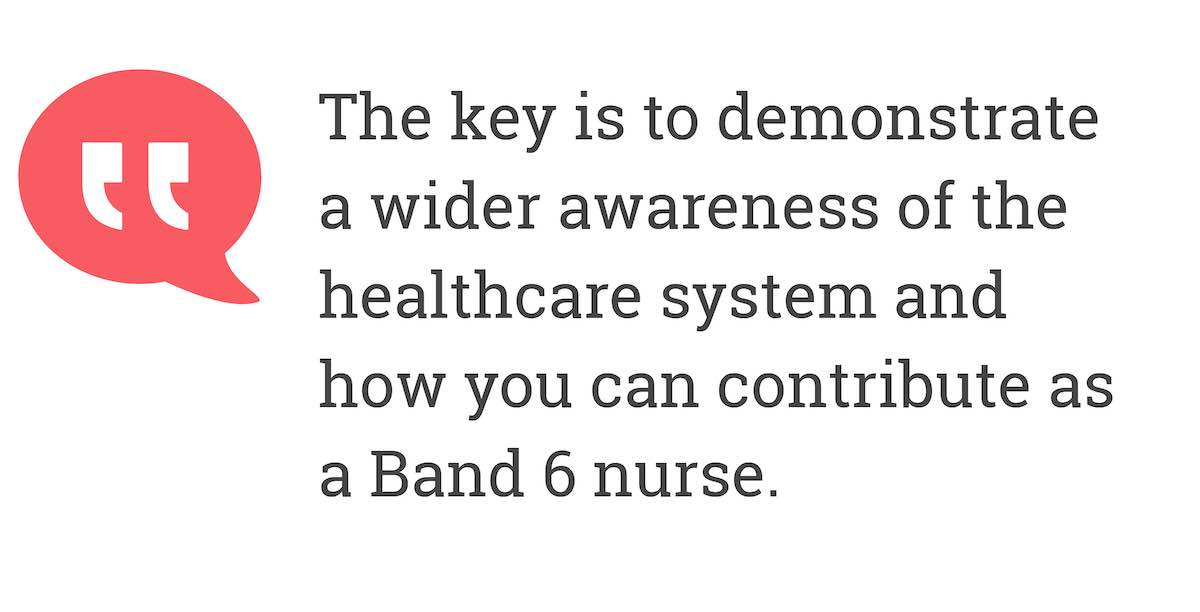 The key is to demonstrate a wider awareness of the healthcare system and how you can contribute as a Band 6 nurse