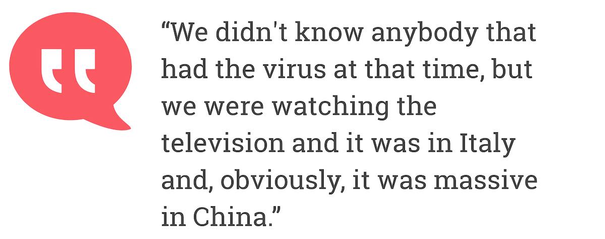 We didn't know anybody that had the virus at that time, but we were watching the television and it was in Italy and, obviously, it was massive in China.