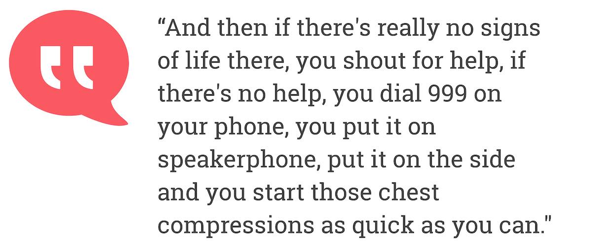 And then if there's really no signs of life there, you shout for help, if there's no help, you dial 999 on your phone, you put it on speakerphone, put it on the side and you start those chest compressions as quick as you can