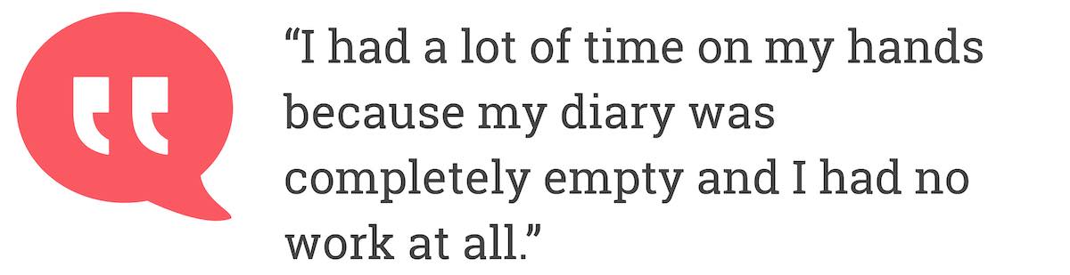 I had a lot of time on my hands because diary was completely empty and i had no work at all.