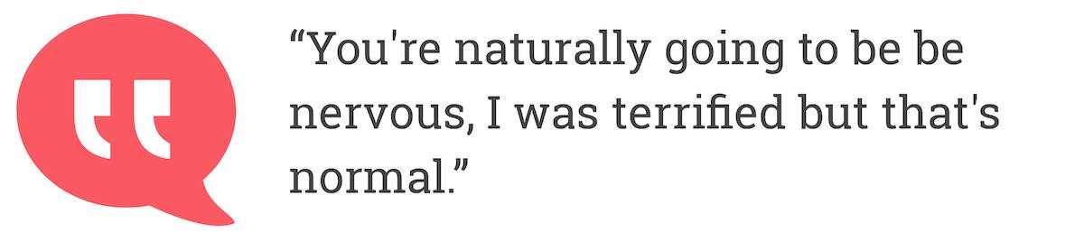 You're naturally going to be be nervous, I was terrified but that's normal.