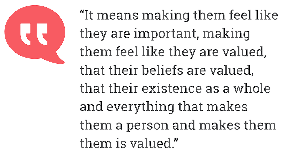 It means making them feel like they are important, making them feel like they are valued, that thier belief valued, that their existence as a whole and everything that makes them a person and make them them is valued.