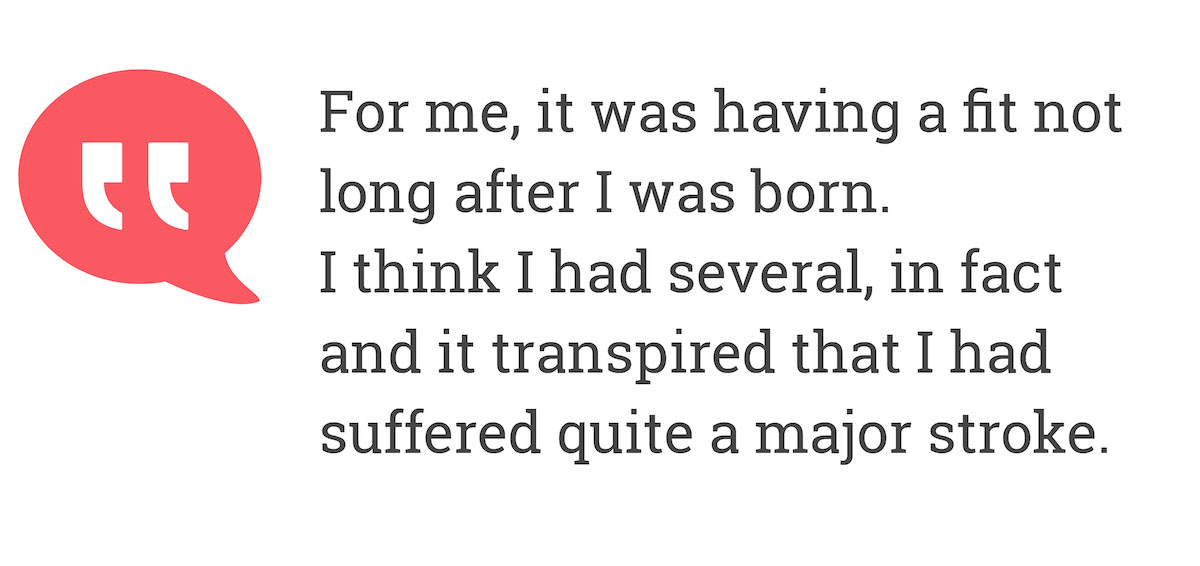 For me it was having a fit not long after I was born. I think I had several, in fact and it transpired that I had suffered quite a major stroke.