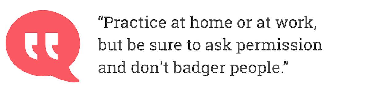 Practice at home or at work, but be sure to ask permission and don't badger people.