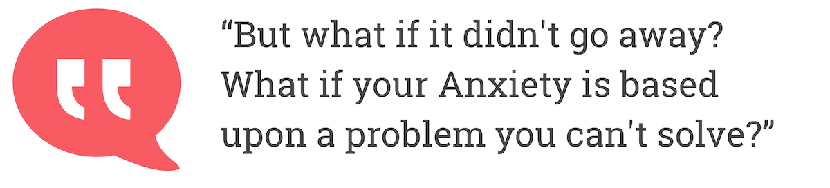 But what if it didn't go away? What if your Anxiety is based upon a problem you can't solve?