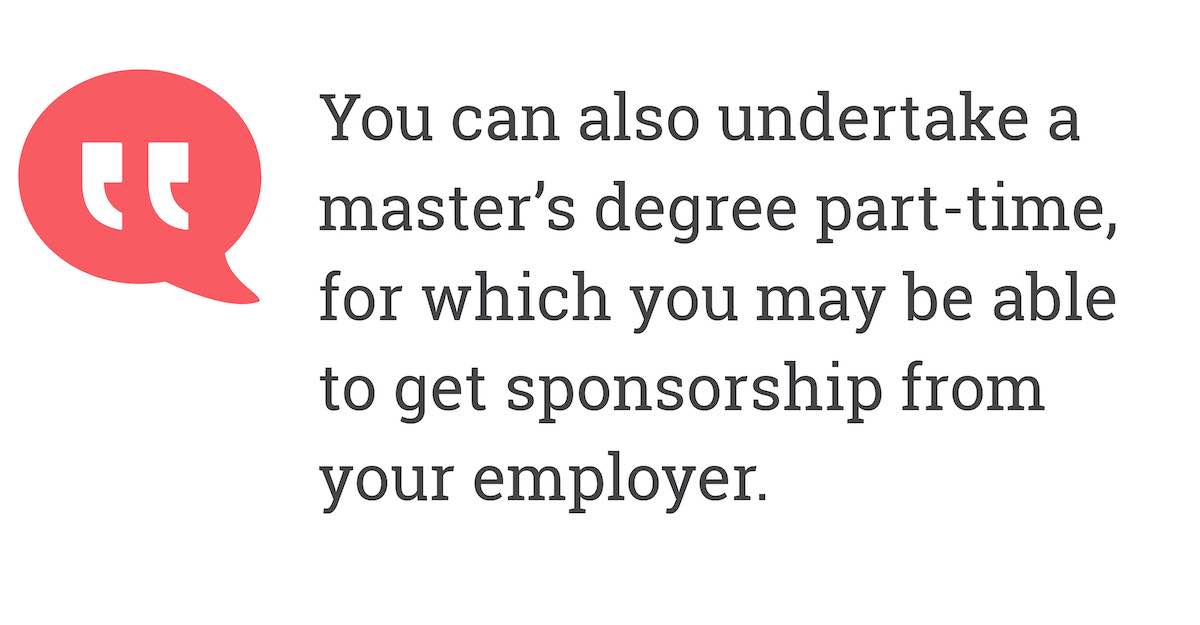 You can also undertake a master’s degree part-time, for which you may be able to get sponsorship from your employer.