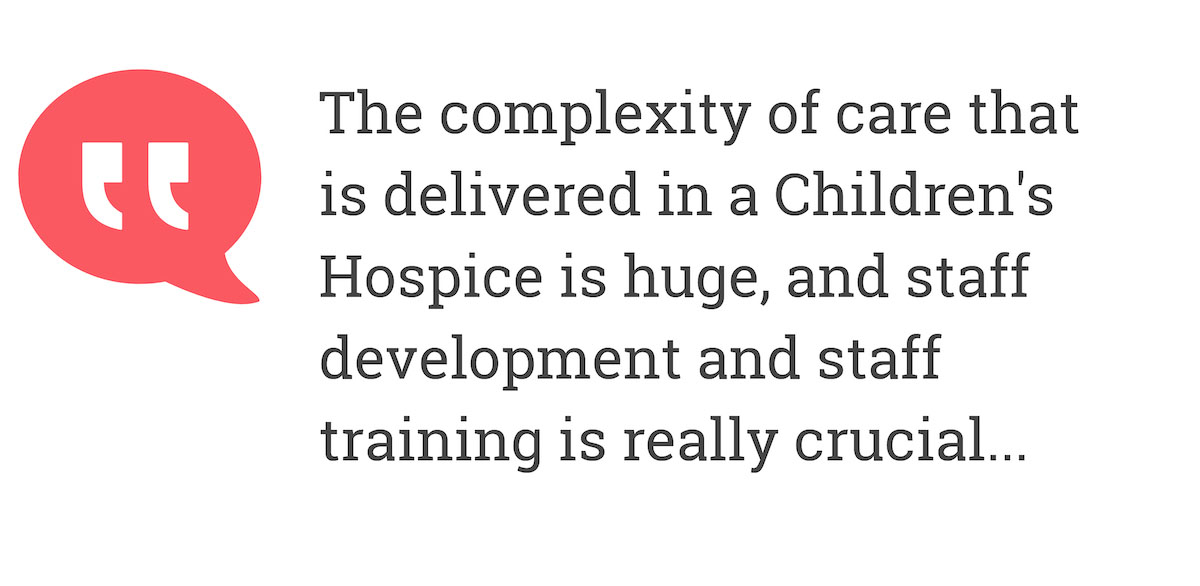 The complexity of the care that is delivered in a Children's Hospice is huge, and staff development andt staff training is really crucial...